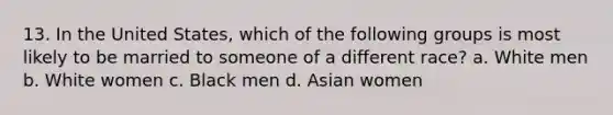 13. In the United States, which of the following groups is most likely to be married to someone of a different race? a. White men b. White women c. Black men d. Asian women