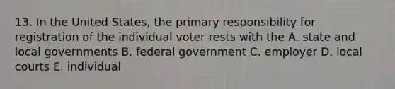 13. In the United States, the primary responsibility for registration of the individual voter rests with the A. state and local governments B. federal government C. employer D. local courts E. individual