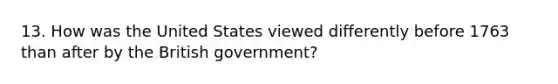 13. How was the United States viewed differently before 1763 than after by the British government?