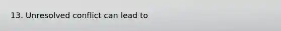 13. Unresolved conflict can lead to