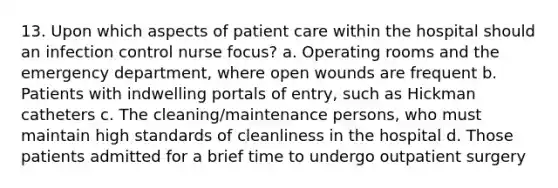 13. Upon which aspects of patient care within the hospital should an infection control nurse focus? a. Operating rooms and the emergency department, where open wounds are frequent b. Patients with indwelling portals of entry, such as Hickman catheters c. The cleaning/maintenance persons, who must maintain high standards of cleanliness in the hospital d. Those patients admitted for a brief time to undergo outpatient surgery