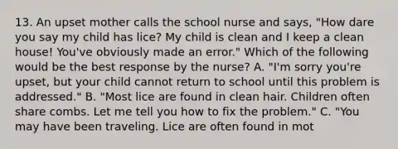 13. An upset mother calls the school nurse and says, "How dare you say my child has lice? My child is clean and I keep a clean house! You've obviously made an error." Which of the following would be the best response by the nurse? A. "I'm sorry you're upset, but your child cannot return to school until this problem is addressed." B. "Most lice are found in clean hair. Children often share combs. Let me tell you how to fix the problem." C. "You may have been traveling. Lice are often found in mot