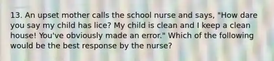 13. An upset mother calls the school nurse and says, "How dare you say my child has lice? My child is clean and I keep a clean house! You've obviously made an error." Which of the following would be the best response by the nurse?