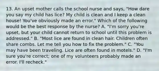 13. An upset mother calls the school nurse and says, "How dare you say my child has lice? My child is clean and I keep a clean house! You've obviously made an error." Which of the following would be the best response by the nurse? A. "I'm sorry you're upset, but your child cannot return to school until this problem is addressed." B. "Most lice are found in clean hair. Children often share combs. Let me tell you how to fix the problem." C. "You may have been traveling. Lice are often found in motels." D. "I'm sure you're correct; one of my volunteers probably made an error. I'll recheck."