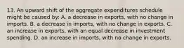 13. An upward shift of the aggregate expenditures schedule might be caused by: A. a decrease in exports, with no change in imports. B. a decrease in imports, with no change in exports. C. an increase in exports, with an equal decrease in investment spending. D. an increase in imports, with no change in exports.