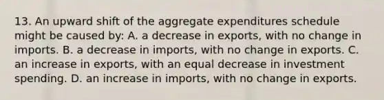 13. An upward shift of the aggregate expenditures schedule might be caused by: A. a decrease in exports, with no change in imports. B. a decrease in imports, with no change in exports. C. an increase in exports, with an equal decrease in investment spending. D. an increase in imports, with no change in exports.