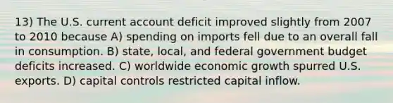 13) The U.S. current account deficit improved slightly from 2007 to 2010 because A) spending on imports fell due to an overall fall in consumption. B) state, local, and federal government budget deficits increased. C) worldwide economic growth spurred U.S. exports. D) capital controls restricted capital inflow.