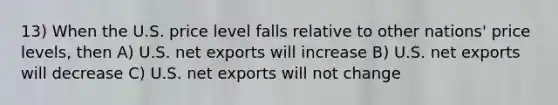 13) When the U.S. price level falls relative to other nations' price levels, then A) U.S. net exports will increase B) U.S. net exports will decrease C) U.S. net exports will not change