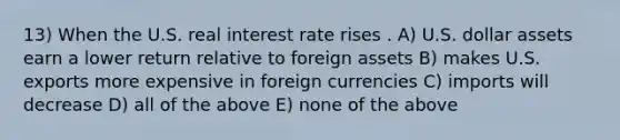 13) When the U.S. real interest rate rises . A) U.S. dollar assets earn a lower return relative to foreign assets B) makes U.S. exports more expensive in foreign currencies C) imports will decrease D) all of the above E) none of the above