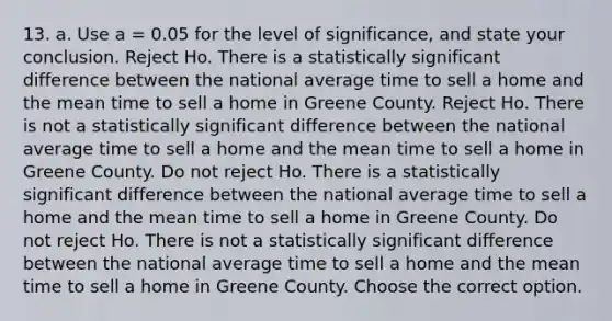 13. a. Use a = 0.05 for the level of significance, and state your conclusion. Reject Ho. There is a statistically significant difference between the national average time to sell a home and the mean time to sell a home in Greene County. Reject Ho. There is not a statistically significant difference between the national average time to sell a home and the mean time to sell a home in Greene County. Do not reject Ho. There is a statistically significant difference between the national average time to sell a home and the mean time to sell a home in Greene County. Do not reject Ho. There is not a statistically significant difference between the national average time to sell a home and the mean time to sell a home in Greene County. Choose the correct option.