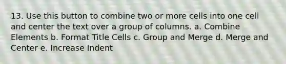 13. Use this button to combine two or more cells into one cell and center the text over a group of columns. a. Combine Elements b. Format Title Cells c. Group and Merge d. Merge and Center e. Increase Indent