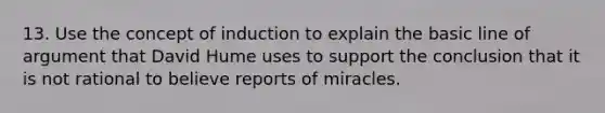 13. Use the concept of induction to explain the basic line of argument that David Hume uses to support the conclusion that it is not rational to believe reports of miracles.