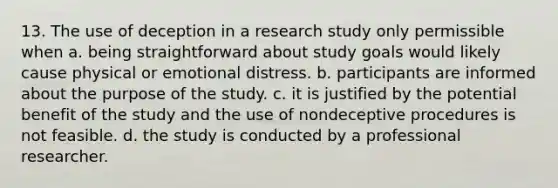 13. The use of deception in a research study only permissible when a. being straightforward about study goals would likely cause physical or emotional distress. b. participants are informed about the purpose of the study. c. it is justified by the potential benefit of the study and the use of nondeceptive procedures is not feasible. d. the study is conducted by a professional researcher.