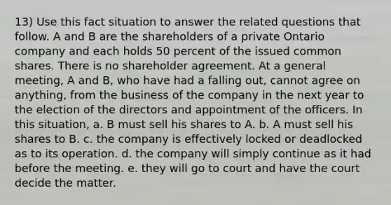 13) Use this fact situation to answer the related questions that follow. A and B are the shareholders of a private Ontario company and each holds 50 percent of the issued common shares. There is no shareholder agreement. At a general meeting, A and B, who have had a falling out, cannot agree on anything, from the business of the company in the next year to the election of the directors and appointment of the officers. In this situation, a. B must sell his shares to A. b. A must sell his shares to B. c. the company is effectively locked or deadlocked as to its operation. d. the company will simply continue as it had before the meeting. e. they will go to court and have the court decide the matter.