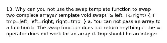 13. Why can you not use the swap template function to swap two complete arrays? template void swap(T& left, T& right) ( T tmp=left; left=right; right=tmp; ) a. You can not pass an array to a function b. The swap function does not return anything c. the = operator does not work for an array d. tmp should be an integer