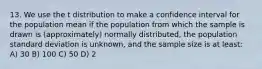 13. We use the t distribution to make a confidence interval for the population mean if the population from which the sample is drawn is (approximately) normally distributed, the population standard deviation is unknown, and the sample size is at least: A) 30 B) 100 C) 50 D) 2