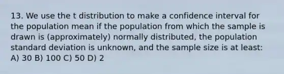 13. We use the t distribution to make a confidence interval for the population mean if the population from which the sample is drawn is (approximately) normally distributed, the population standard deviation is unknown, and the sample size is at least: A) 30 B) 100 C) 50 D) 2