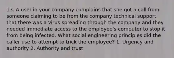 13. A user in your company complains that she got a call from someone claiming to be from the company technical support that there was a virus spreading through the company and they needed immediate access to the employee's computer to stop it from being infected. What social engineering principles did the caller use to attempt to trick the employee? 1. Urgency and authority 2. Authority and trust