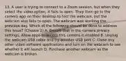 13. A user is trying to connect to a Zoom session, but when they select the video option, it fails to open. They then go to the camera app on their desktop to test the webcam, but the webcam also fails to open. The webcam was working the previous day. Which of the following should be done to address this issue? (Choose 2) A. Ensure that in the camera privacy settings, Allow apps to access this camera is enabled B. Unplug the webcam USB cable and try another USB port C. Close any other video software applications and turn on the webcam to see whether it will launch D. Purchase another webcam as the webcam is broken