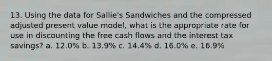 13. Using the data for Sallie's Sandwiches and the compressed adjusted present value model, what is the appropriate rate for use in discounting the free cash flows and the interest tax savings? a. 12.0% b. 13.9% c. 14.4% d. 16.0% e. 16.9%