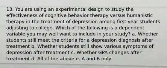 13. You are using an experimental design to study the effectiveness of cognitive behavior therapy versus humanistic therapy in the treatment of depression among first year students adjusting to college. Which of the following is a dependent variable you may well want to include in your study? a. Whether students still meet the criteria for a depression diagnosis after treatment b. Whether students still show various symptoms of depression after treatment c. Whether GPA changes after treatment d. All of the above e. A and B only