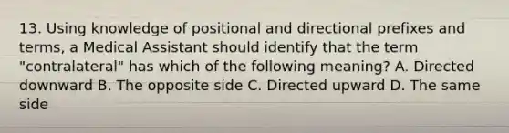 13. Using knowledge of positional and directional prefixes and terms, a Medical Assistant should identify that the term "contralateral" has which of the following meaning? A. Directed downward B. The opposite side C. Directed upward D. The same side