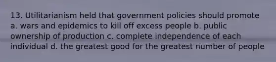 13. Utilitarianism held that government policies should promote a. wars and epidemics to kill off excess people b. public ownership of production c. complete independence of each individual d. the greatest good for the greatest number of people