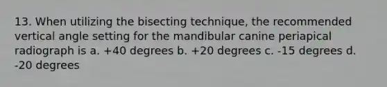 13. When utilizing the bisecting technique, the recommended vertical angle setting for the mandibular canine periapical radiograph is a. +40 degrees b. +20 degrees c. -15 degrees d. -20 degrees