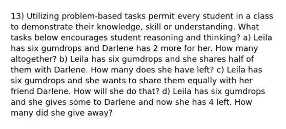 13) Utilizing problem-based tasks permit every student in a class to demonstrate their knowledge, skill or understanding. What tasks below encourages student reasoning and thinking? a) Leila has six gumdrops and Darlene has 2 more for her. How many altogether? b) Leila has six gumdrops and she shares half of them with Darlene. How many does she have left? c) Leila has six gumdrops and she wants to share them equally with her friend Darlene. How will she do that? d) Leila has six gumdrops and she gives some to Darlene and now she has 4 left. How many did she give away?