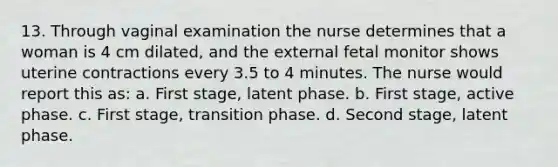 13. Through vaginal examination the nurse determines that a woman is 4 cm dilated, and the external fetal monitor shows uterine contractions every 3.5 to 4 minutes. The nurse would report this as: a. First stage, latent phase. b. First stage, active phase. c. First stage, transition phase. d. Second stage, latent phase.