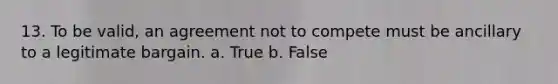 13. To be valid, an agreement not to compete must be ancillary to a legitimate bargain. a. True b. False