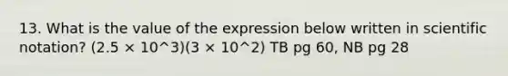 13. What is the value of the expression below written in scientific notation? (2.5 × 10^3)(3 × 10^2) TB pg 60, NB pg 28