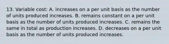 13. Variable cost: A. increases on a per unit basis as the number of units produced increases. B. remains constant on a per unit basis as the number of units produced increases. C. remains the same in total as production increases. D. decreases on a per unit basis as the number of units produced increases.