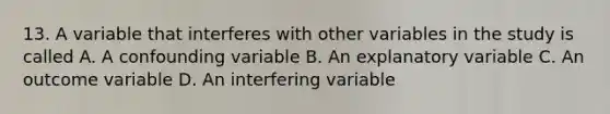 13. A variable that interferes with other variables in the study is called A. A confounding variable B. An explanatory variable C. An outcome variable D. An interfering variable