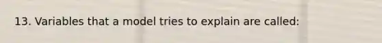 13. Variables that a model tries to explain are called: