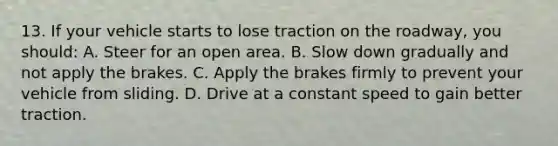 13. If your vehicle starts to lose traction on the roadway, you should: A. Steer for an open area. B. Slow down gradually and not apply the brakes. C. Apply the brakes firmly to prevent your vehicle from sliding. D. Drive at a constant speed to gain better traction.