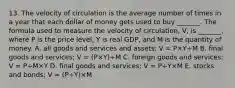 13. The velocity of circulation is the average number of times in a year that each dollar of money gets used to buy​ _______. The formula used to measure the velocity of​ circulation, V​, is​ _______, where P is the price​ level, Y is real​ GDP, and M is the quantity of money. A. all goods and services and​ assets; V​ = P×Y÷M B. final goods and​ services; V​ = ​(P×​Y)÷M C. foreign goods and​ services; V​ = P÷M×Y D. final goods and​ services; V​ = P÷Y×M E. stocks and​ bonds; V​ = ​(P÷​Y)×M