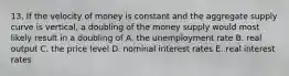 13. If the velocity of money is constant and the aggregate supply curve is vertical, a doubling of the money supply would most likely result in a doubling of A. the unemployment rate B. real output C. the price level D. nominal interest rates E. real interest rates