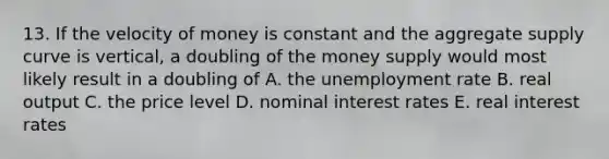 13. If the velocity of money is constant and the aggregate supply curve is vertical, a doubling of the money supply would most likely result in a doubling of A. the <a href='https://www.questionai.com/knowledge/kh7PJ5HsOk-unemployment-rate' class='anchor-knowledge'>unemployment rate</a> B. real output C. the price level D. nominal interest rates E. real interest rates