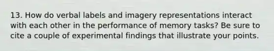 13. How do verbal labels and imagery representations interact with each other in the performance of memory tasks? Be sure to cite a couple of experimental findings that illustrate your points.