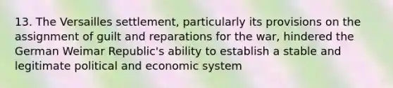 13. The Versailles settlement, particularly its provisions on the assignment of guilt and reparations for the war, hindered the German Weimar Republic's ability to establish a stable and legitimate political and economic system