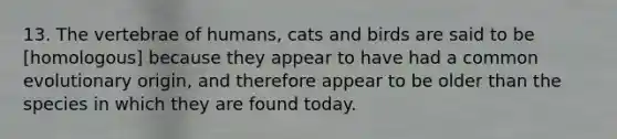 13. The vertebrae of humans, cats and birds are said to be [homologous] because they appear to have had a common evolutionary origin, and therefore appear to be older than the species in which they are found today.