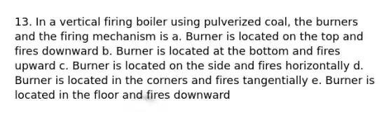 13. In a vertical firing boiler using pulverized coal, the burners and the firing mechanism is a. Burner is located on the top and fires downward b. Burner is located at the bottom and fires upward c. Burner is located on the side and fires horizontally d. Burner is located in the corners and fires tangentially e. Burner is located in the floor and fires downward