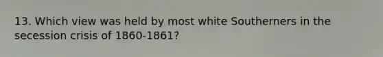 13. Which view was held by most white Southerners in the secession crisis of 1860-1861?