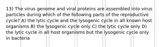 13) The virus genome and viral proteins are assembled into virus particles during which of the following parts of the reproductive cycle? A) the lytic cycle and the lysogenic cycle in all known host organisms B) the lysogenic cycle only C) the lytic cycle only D) the lytic cycle in all host organisms but the lysogenic cycle only in bacteria