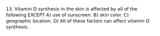 13. Vitamin D synthesis in the skin is affected by all of the following EXCEPT A) use of sunscreen. B) skin color. C) geographic location. D) All of these factors can affect vitamin D synthesis.