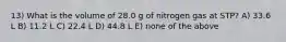 13) What is the volume of 28.0 g of nitrogen gas at STP? A) 33.6 L B) 11.2 L C) 22.4 L D) 44.8 L E) none of the above