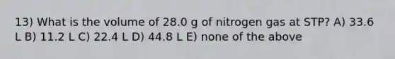 13) What is the volume of 28.0 g of nitrogen gas at STP? A) 33.6 L B) 11.2 L C) 22.4 L D) 44.8 L E) none of the above