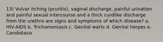 13) Vulvar itching (pruritis), vaginal discharge, painful urination and painful sexual intercourse and a thick curdlike discharge from the urethra are signs and symptoms of which disease? a. HIV-AIDS b. Trichomoniasis c. Genital warts d. Genital herpes e. Candidiasis