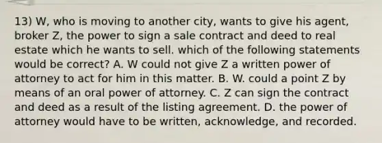 13) W, who is moving to another city, wants to give his agent, broker Z, the power to sign a sale contract and deed to real estate which he wants to sell. which of the following statements would be correct? A. W could not give Z a written power of attorney to act for him in this matter. B. W. could a point Z by means of an oral power of attorney. C. Z can sign the contract and deed as a result of the listing agreement. D. the power of attorney would have to be written, acknowledge, and recorded.